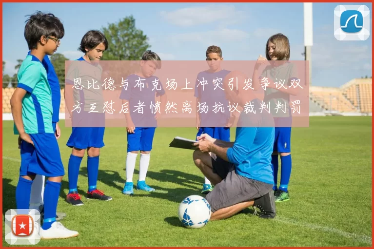 恩比德与布克场上冲突引发争议双方互怼后者愤然离场抗议裁判判罚
