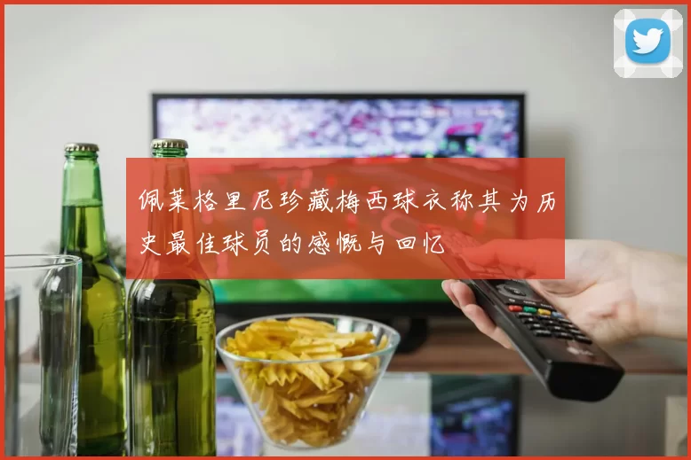佩莱格里尼珍藏梅西球衣称其为历史最佳球员的感慨与回忆