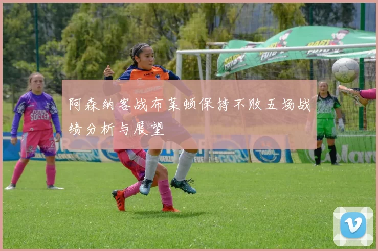 阿森纳客战布莱顿保持不败五场战绩分析与展望