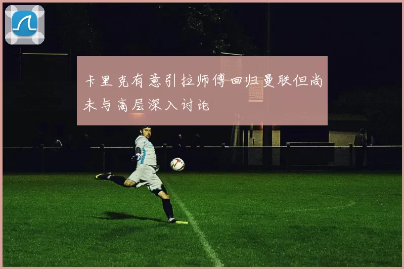 卡里克有意引拉师傅回归曼联但尚未与高层深入讨论