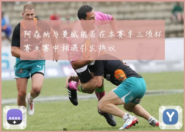 阿森纳与曼城能否在本赛季三项杯赛决赛中相遇引发热议