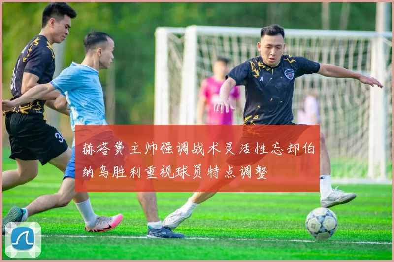 赫塔费主帅强调战术灵活性忘却伯纳乌胜利重视球员特点调整