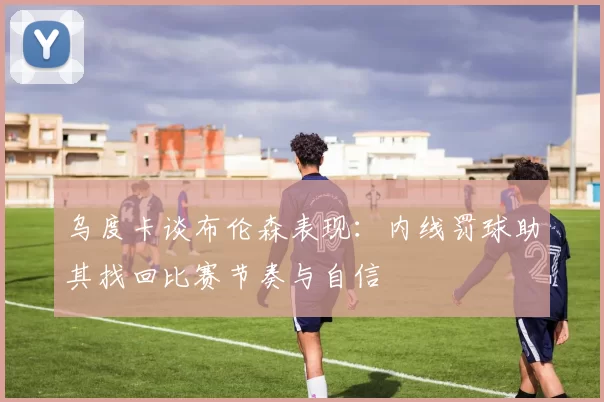 乌度卡谈布伦森表现：内线罚球助其找回比赛节奏与自信
