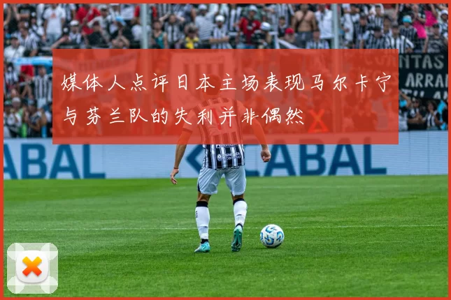 媒体人点评日本主场表现马尔卡宁与芬兰队的失利并非偶然