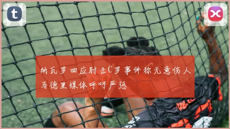 纳瓦罗回应肘击C罗事件称无意伤人马德里媒体呼吁严惩