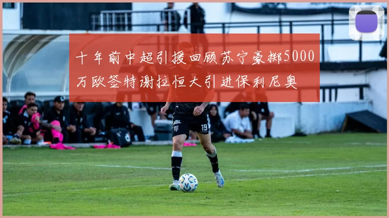 十年前中超引援回顾苏宁豪掷5000万欧签特谢拉恒大引进保利尼奥