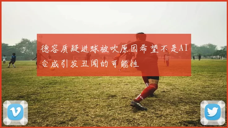 德容质疑进球被吹原因希望不是AI合成引发丑闻的可能性