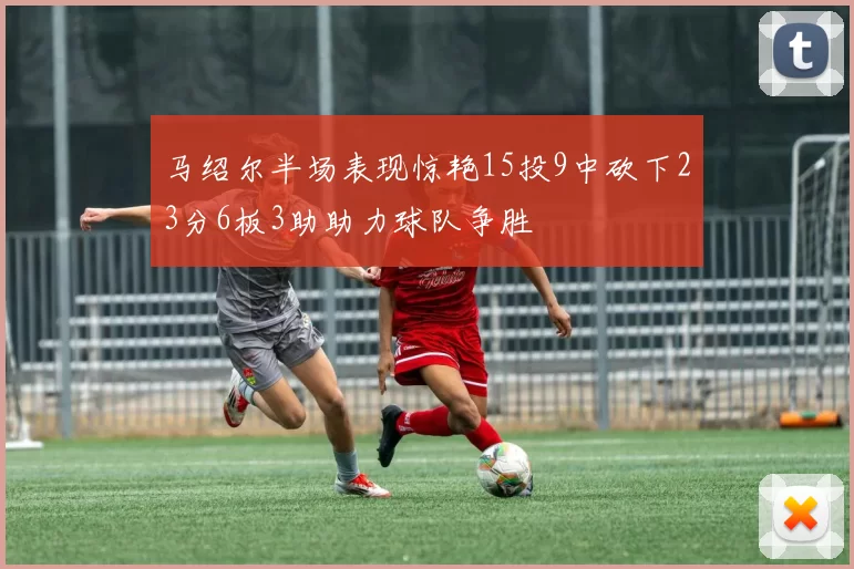 马绍尔半场表现惊艳15投9中砍下23分6板3助助力球队争胜
