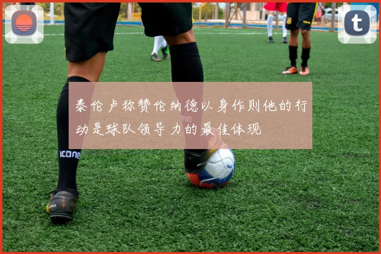 泰伦卢称赞伦纳德以身作则他的行动是球队领导力的最佳体现