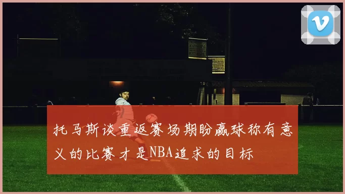 托马斯谈重返赛场期盼赢球称有意义的比赛才是NBA追求的目标