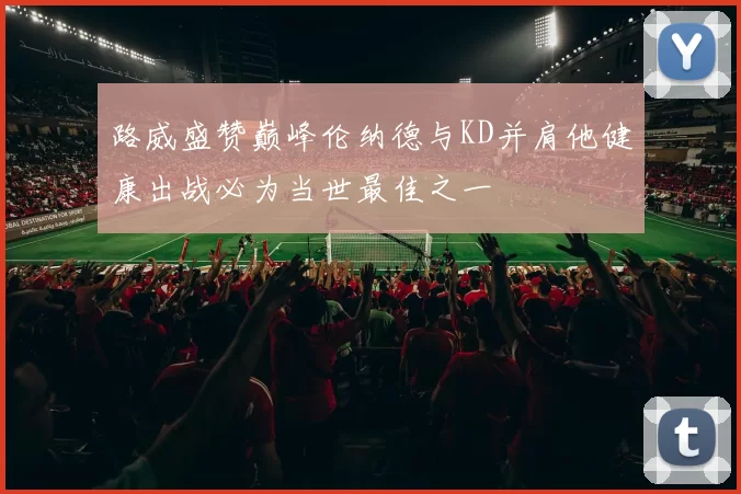 路威盛赞巅峰伦纳德与KD并肩他健康出战必为当世最佳之一