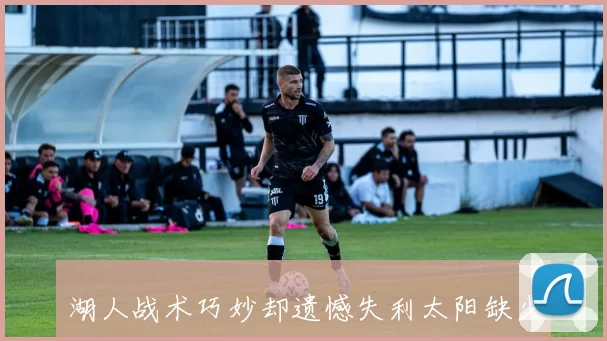 湖人战术巧妙却遗憾失利太阳缺少布克与狄龙仍展现韧性