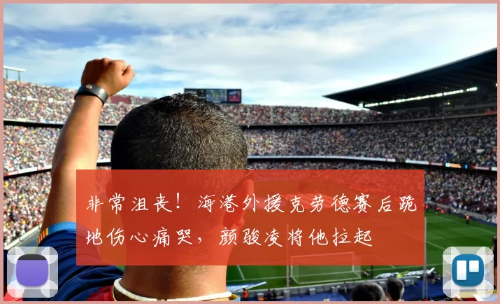 非常沮丧！海港外援克劳德赛后跪地伤心痛哭，颜骏凌将他拉起