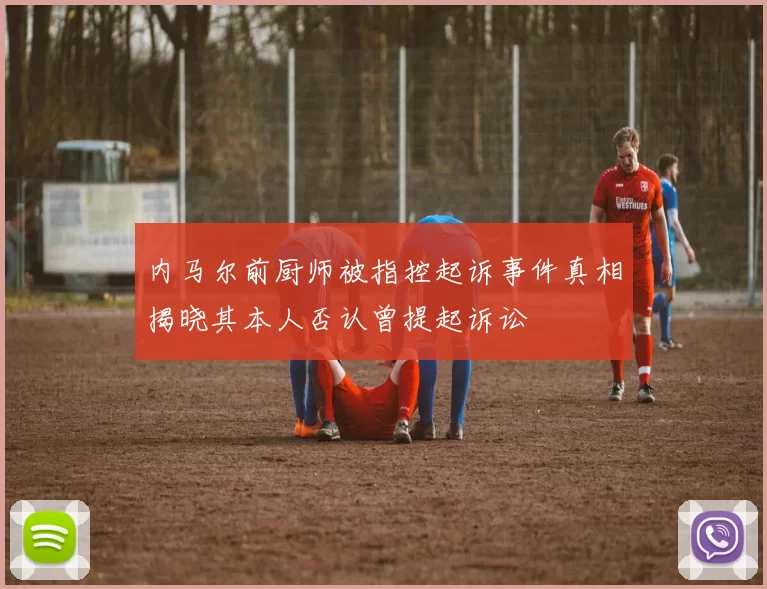 内马尔前厨师被指控起诉事件真相揭晓其本人否认曾提起诉讼