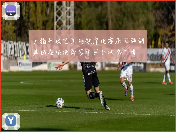 卢指导谈巴图姆缺席比赛原因强调其仍在轮换阵容中并非状态下滑