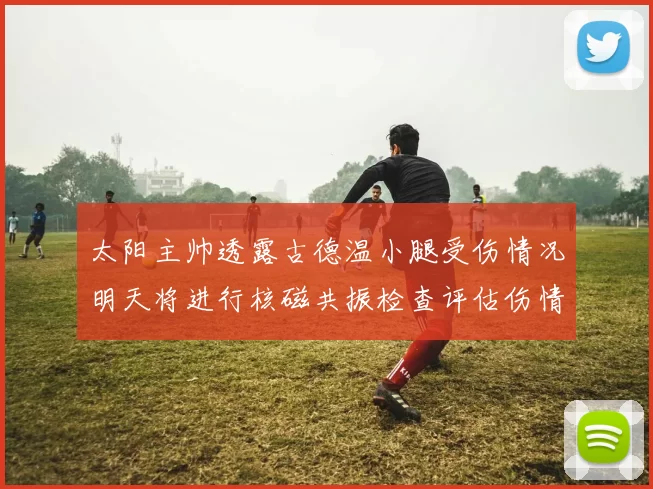 太阳主帅透露古德温小腿受伤情况明天将进行核磁共振检查评估伤情