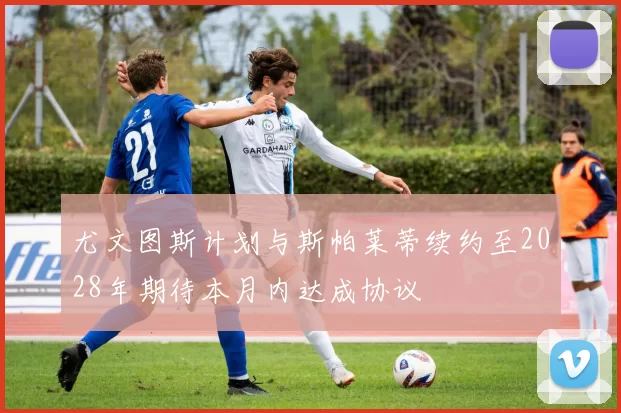 尤文图斯计划与斯帕莱蒂续约至2028年期待本月内达成协议