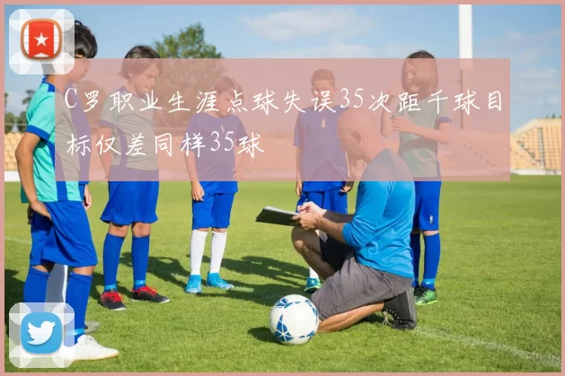 C罗职业生涯点球失误35次距千球目标仅差同样35球